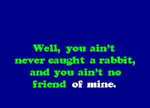 Well, you ainot

never caught a rabbit,
and you aiwt no
friend of mine.