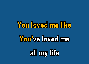 You loved me like

You've loved me

all my life