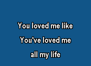 You loved me like

You've loved me

all my life