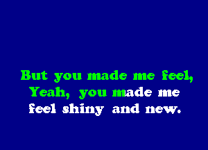 But you made me feel,
Yeah, you made me
feel shiny and new.