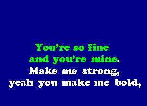 You're so fine

and you're mine.
Make me strong,
yeah you make me bold,