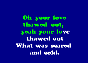 011 your love
thawed out,

yeah your love
thawed out
What was scared
and cold.