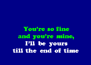 You're so fine

and you're mine,
P11 be yours
till the end of time