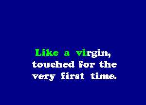 Like a virgin,
touched for the
very first time.