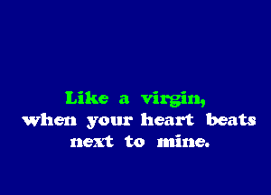 Like a virgin,
When your heart beats
next to mine.