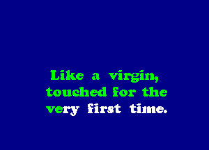 Like a virgin,
touched for the
very first time.