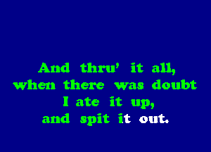 And thrw it all,

when there was doubt
I ate it up,
and spit it out.