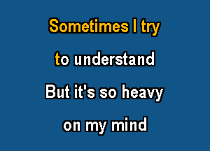 Sometimes I try

to understand

But it's so heavy

on my mind