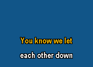 You know we let

each other down