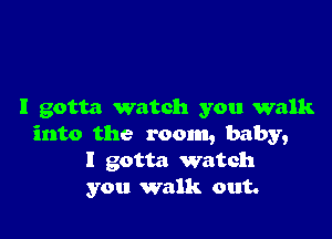 I gotta watch you walk

into the room, baby,
I gotta watch
you walk out.