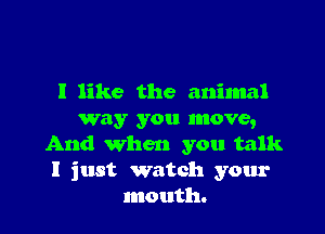 I like the animal

way you move,
And when you talk
I just watch your
mouth.