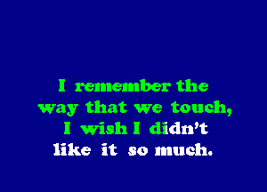 I remember the

way that we touch,
I Wish I didwt
like it so much.