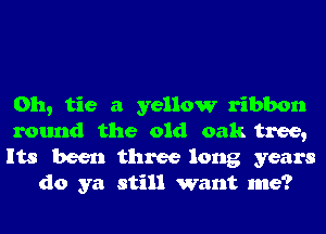 0h, tie a yellow ribbon

round the old oak tree,

Its been three long years
do ya still want me?
