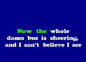 Now the Whole
damn bus is cheering,
and I can't believe I see