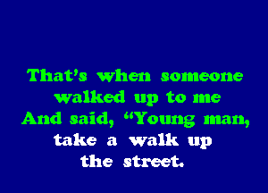 That's When someone
walked up to me
And said, Young man,
take a walk up
the street.
