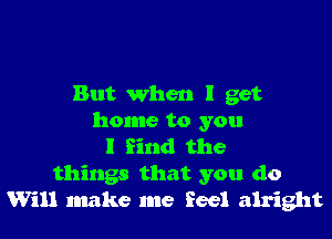 But when I get

home to you
I find the
things that you do
Will make me feel alright