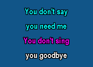 You don't say

you need me

you goodbye