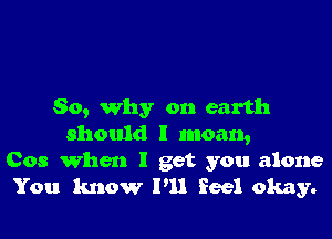 So, why on earth

should I moan,
Cos When I get you alone
You know I'll feel okay.