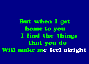 But when I get
home to you

I find the things
that you do
Will make me feel alright