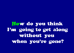 How do you think

Pm going to get along
Without you
When you're gone?