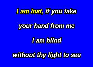 I am lost, if you take
your hand from me

I am blind

without thy light to see