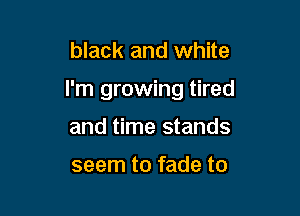 black and white

I'm growing tired

and time stands

seem to fade to