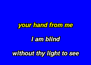 your hand from me

I am blind

without thy light to see