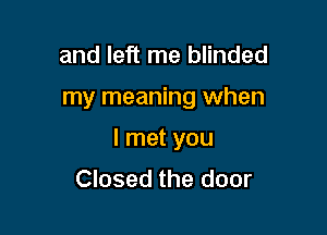 and left me blinded

my meaning when

I met you
Closed the door