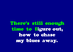 There's still enough

time to figure out,
how to chase
my blues away.