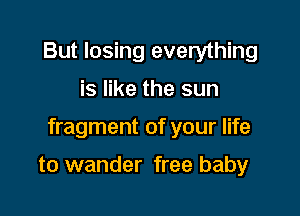 But losing everything

is like the sun

fragment of your life

to wander free baby