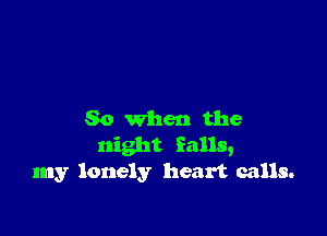 So when the
night falls,
my lonely heart calls.