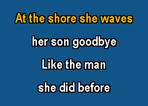 At the shore she waves

her son goodbye

Like the man

she did before