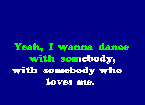 Yeah, I wanna dance

with somebody,
with somebody who
loves me.