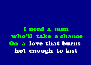 I need a man

Whoul take a chance
On a love that burns
hot enough to last