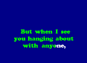 But when I see
you hanging about
with anyone,