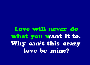 Love will never do

what you want it to.
Why carft this crazy
love be mine?