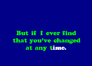 But if I ever find
that you've changed
at any time.