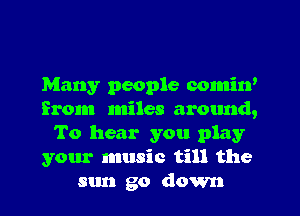 Many people comin'
from miles around,
To hear you play
your music till the
sun go down