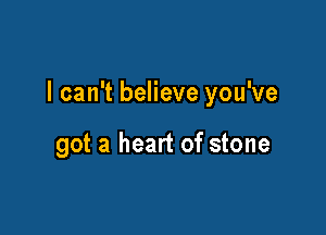 I can't believe you've

got a heart of stone