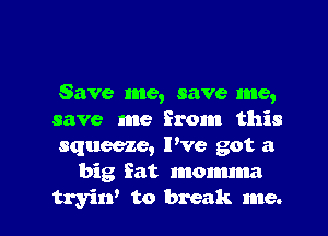 Save me, save me,
save me from this
squeeze, Pve got a
big fat momma
tryirf to break me.
