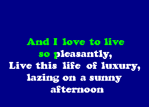 And I love to live

so pleasantly,
Live this life of luxury,
lazing on a sunny
afternoon