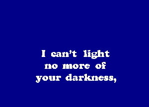 I can't light
no more of
your darkness,