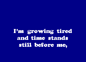 I'm growing tired
and time stands
still before me,