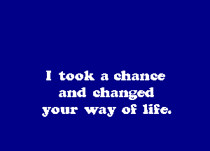 I took a chance
and changed
your way of life.