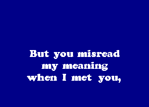 But you misread
my meaning
When I met you,