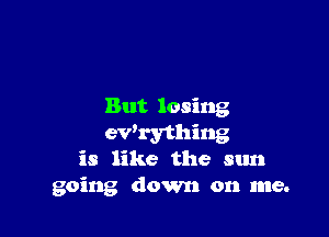 But losing

ewrything
is like the sun
going down on me.