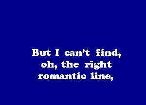 But I can't find,
oh, the right
romantic line,