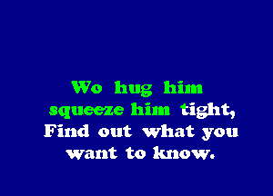 W0 hug him

squeeze him tight,
Find out what you
want to know.