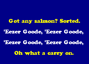 Got any salmon? Sorted.
'Eezer Geode, 'Eezer Geode,
'Eezer Geode, 'Eezer Geode,

Oh what a carry on.