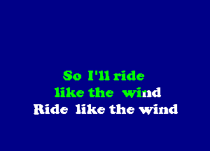 So I'll ride
like the Wind
Ride like the wind